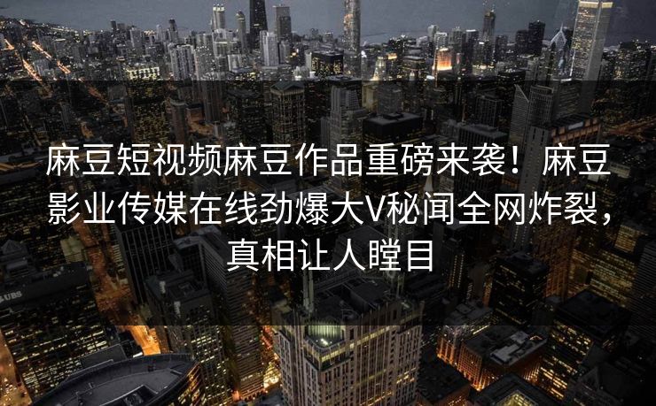 麻豆短视频麻豆作品重磅来袭！麻豆影业传媒在线劲爆大V秘闻全网炸裂，真相让人瞠目