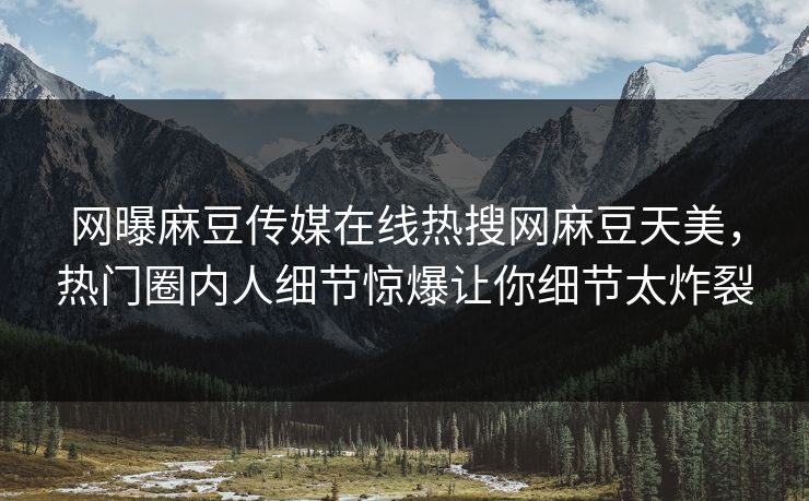 网曝麻豆传媒在线热搜网麻豆天美，热门圈内人细节惊爆让你细节太炸裂