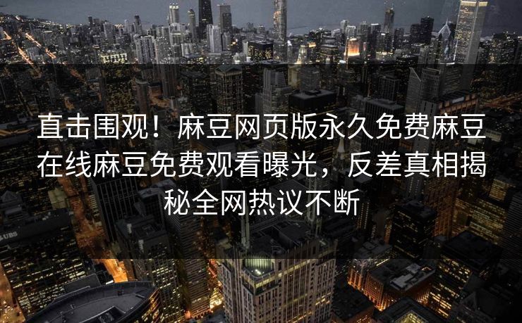 直击围观！麻豆网页版永久免费麻豆在线麻豆免费观看曝光，反差真相揭秘全网热议不断