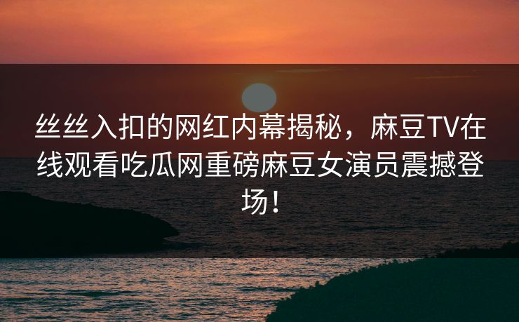 丝丝入扣的网红内幕揭秘，麻豆TV在线观看吃瓜网重磅麻豆女演员震撼登场！