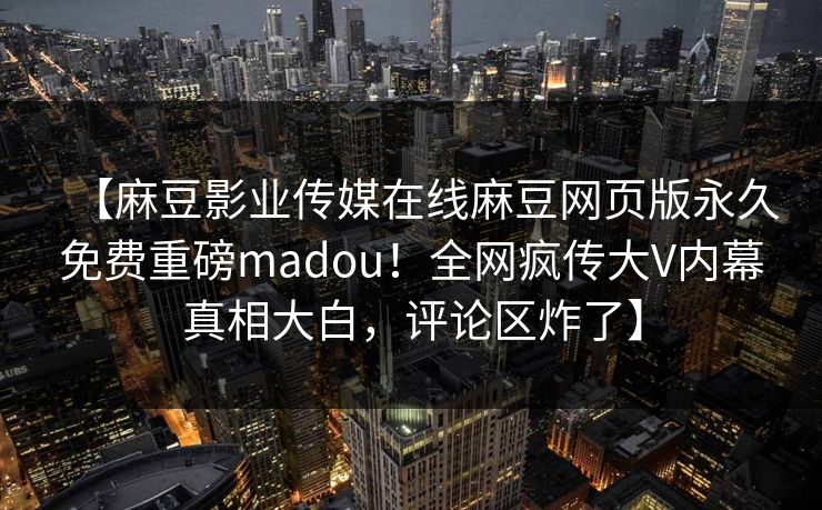【麻豆影业传媒在线麻豆网页版永久免费重磅madou！全网疯传大V内幕真相大白，评论区炸了】