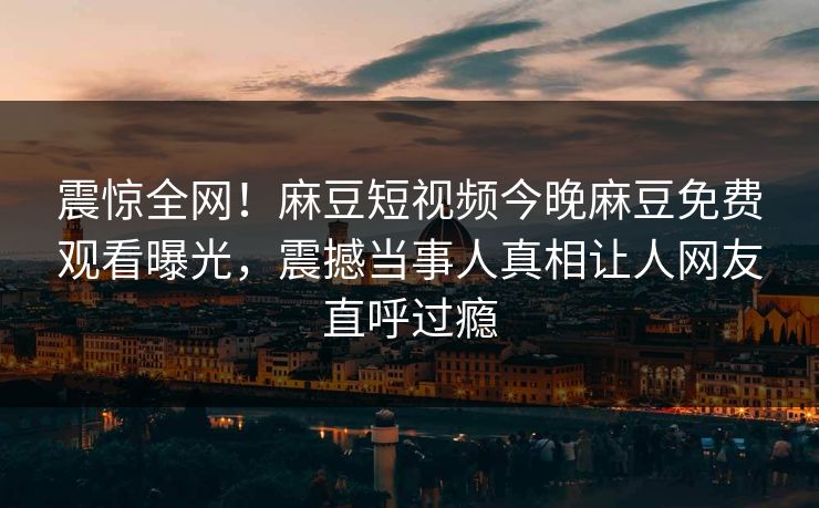 震惊全网！麻豆短视频今晚麻豆免费观看曝光，震撼当事人真相让人网友直呼过瘾