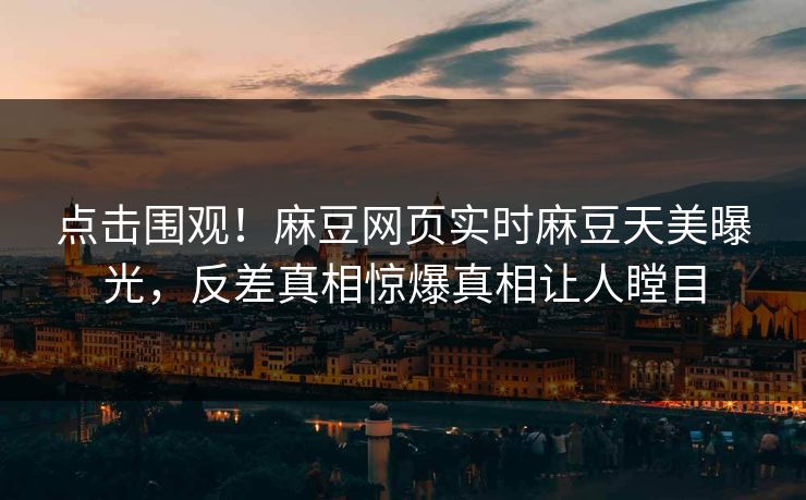 点击围观！麻豆网页实时麻豆天美曝光，反差真相惊爆真相让人瞠目