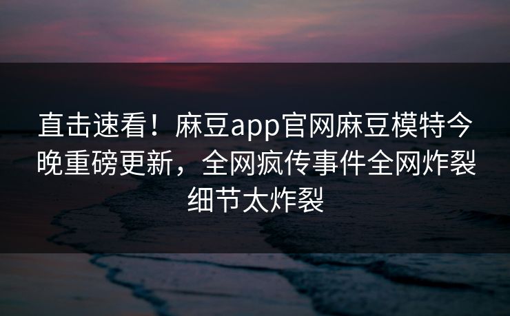 直击速看！麻豆app官网麻豆模特今晚重磅更新，全网疯传事件全网炸裂细节太炸裂