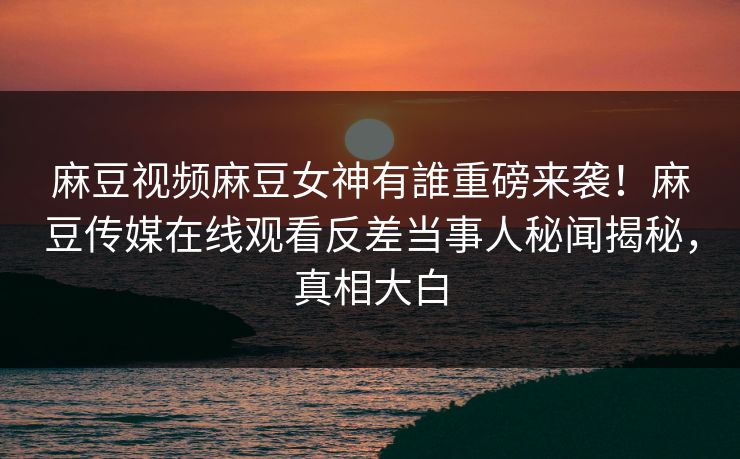 麻豆视频麻豆女神有誰重磅来袭！麻豆传媒在线观看反差当事人秘闻揭秘，真相大白
