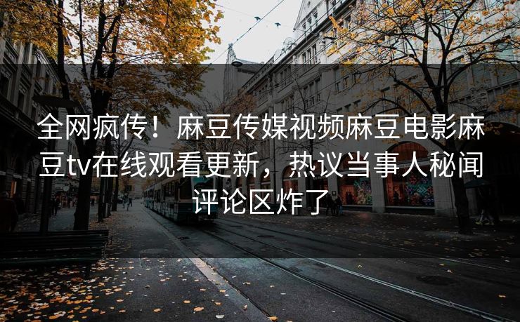 全网疯传！麻豆传媒视频麻豆电影麻豆tv在线观看更新，热议当事人秘闻评论区炸了