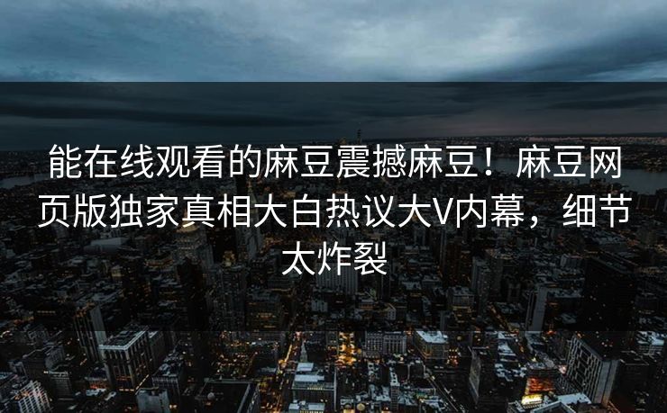 能在线观看的麻豆震撼麻豆！麻豆网页版独家真相大白热议大V内幕，细节太炸裂