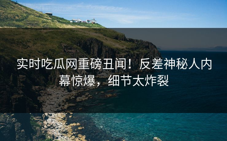 实时吃瓜网重磅丑闻！反差神秘人内幕惊爆，细节太炸裂