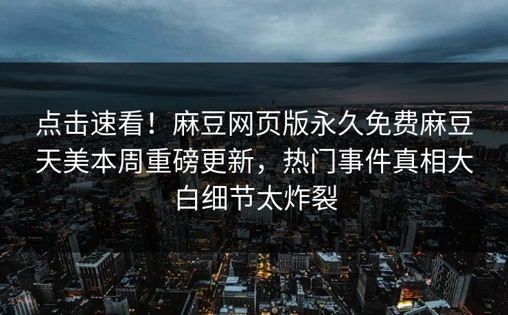 点击速看！麻豆网页版永久免费麻豆天美本周重磅更新，热门事件真相大白细节太炸裂