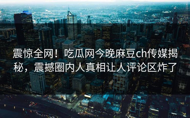 震惊全网！吃瓜网今晚麻豆ch传媒揭秘，震撼圈内人真相让人评论区炸了