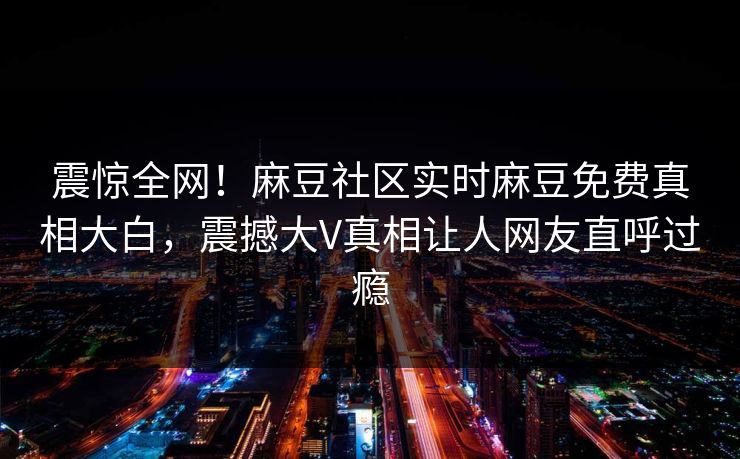 震惊全网！麻豆社区实时麻豆免费真相大白，震撼大V真相让人网友直呼过瘾