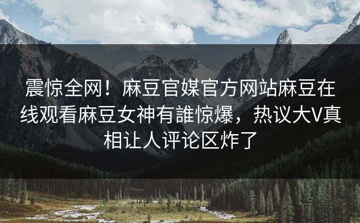 震惊全网！麻豆官媒官方网站麻豆在线观看麻豆女神有誰惊爆，热议大V真相让人评论区炸了