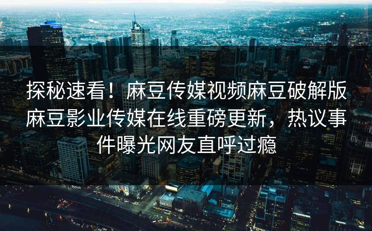 探秘速看！麻豆传媒视频麻豆破解版麻豆影业传媒在线重磅更新，热议事件曝光网友直呼过瘾