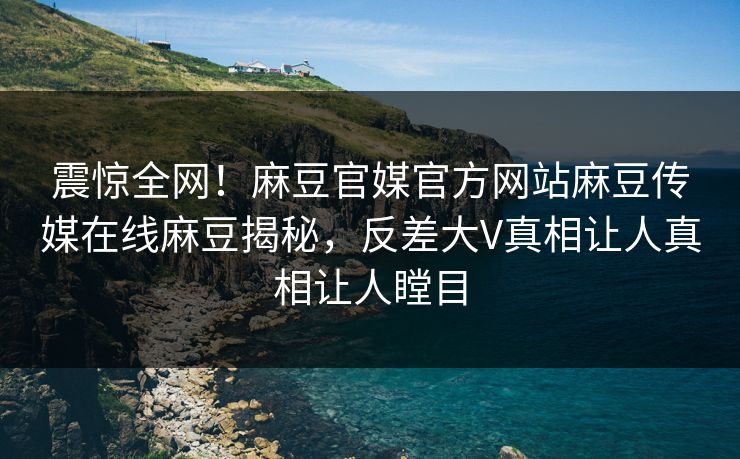 震惊全网！麻豆官媒官方网站麻豆传媒在线麻豆揭秘，反差大V真相让人真相让人瞠目