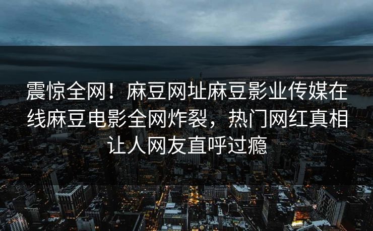 震惊全网！麻豆网址麻豆影业传媒在线麻豆电影全网炸裂，热门网红真相让人网友直呼过瘾