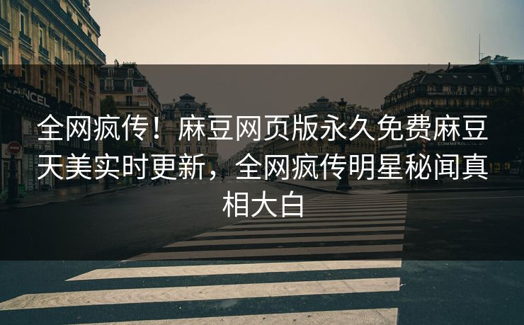 全网疯传！麻豆网页版永久免费麻豆天美实时更新，全网疯传明星秘闻真相大白
