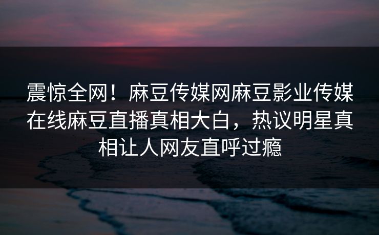震惊全网！麻豆传媒网麻豆影业传媒在线麻豆直播真相大白，热议明星真相让人网友直呼过瘾