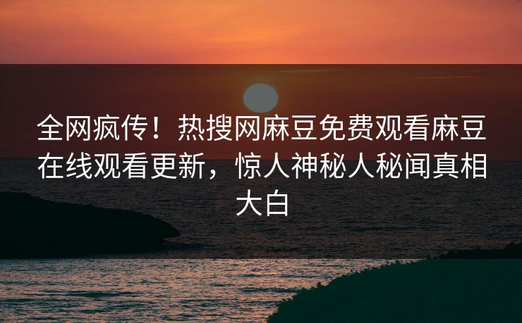 全网疯传！热搜网麻豆免费观看麻豆在线观看更新，惊人神秘人秘闻真相大白