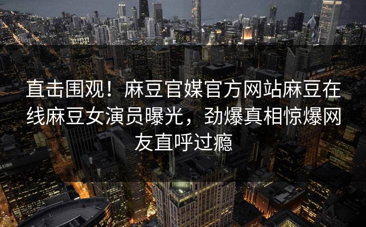 直击围观！麻豆官媒官方网站麻豆在线麻豆女演员曝光，劲爆真相惊爆网友直呼过瘾