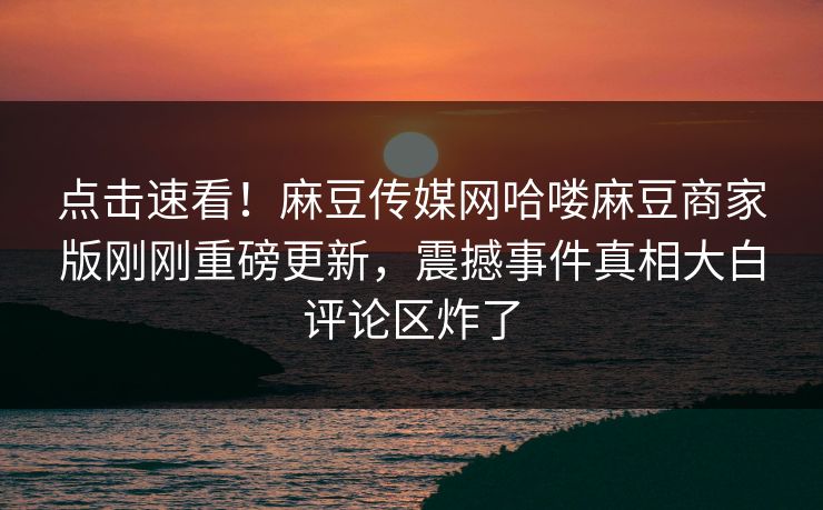 点击速看！麻豆传媒网哈喽麻豆商家版刚刚重磅更新，震撼事件真相大白评论区炸了