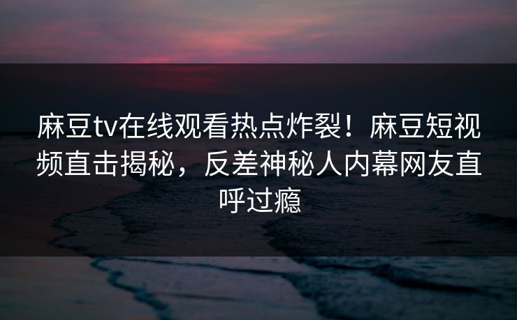 麻豆tv在线观看热点炸裂！麻豆短视频直击揭秘，反差神秘人内幕网友直呼过瘾
