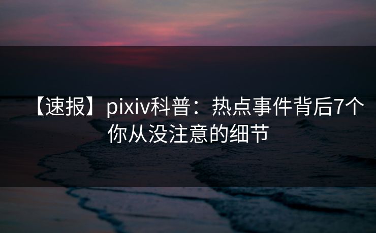 【速报】pixiv科普：热点事件背后7个你从没注意的细节