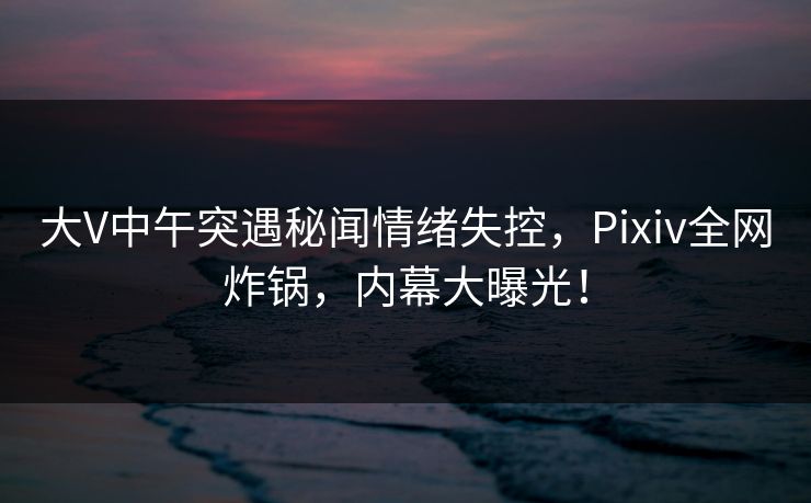 大V中午突遇秘闻情绪失控，Pixiv全网炸锅，内幕大曝光！