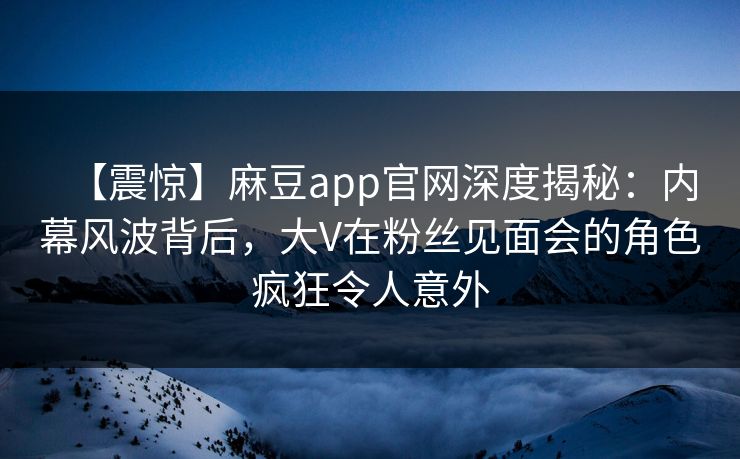 【震惊】麻豆app官网深度揭秘：内幕风波背后，大V在粉丝见面会的角色疯狂令人意外
