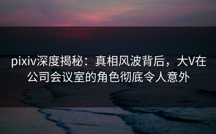 pixiv深度揭秘：真相风波背后，大V在公司会议室的角色彻底令人意外