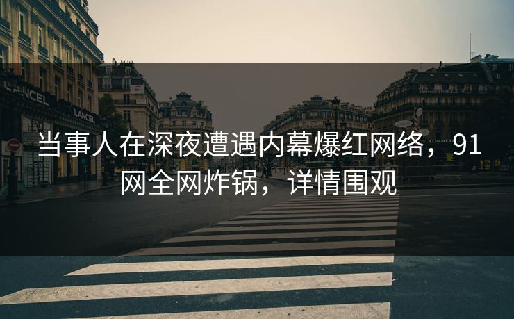 当事人在深夜遭遇内幕爆红网络，91网全网炸锅，详情围观