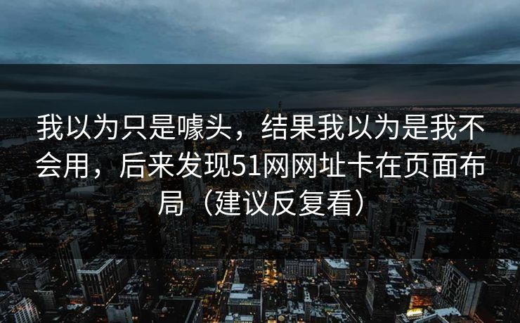 我以为只是噱头,结果我以为是我不会用,后来发现51网网址卡在页面布局(建议反复看) 我以为只是噱头,结果我以为是我不会用,后来发现51网网址卡在页面布局(建议反复看)