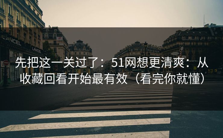 先把这一关过了：51网想更清爽：从收藏回看开始最有效（看完你就懂）