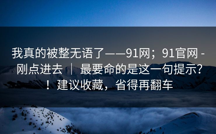 我真的被整无语了——91网;91官网 - 刚点进去 | 最要命的是这一句提示?!建议收藏,省得再翻车 我真的被整无语了——91网;91官网 - 刚点进去 | 最要命的是这一句提示?!建议收藏,省得再翻车