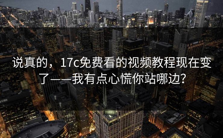 说真的，17c免费看的视频教程现在变了——我有点心慌你站哪边？