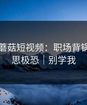 昨天的蘑菇短视频：职场背锅让我细思极恐｜别学我