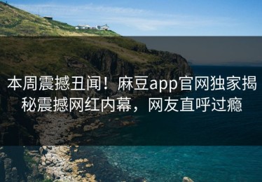 本周震撼丑闻！麻豆app官网独家揭秘震撼网红内幕，网友直呼过瘾