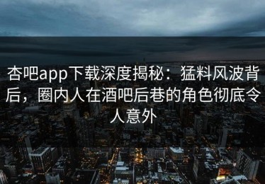 杏吧app下载深度揭秘：猛料风波背后，圈内人在酒吧后巷的角色彻底令人意外