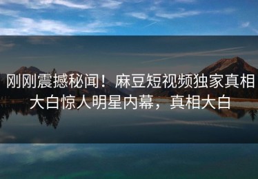 刚刚震撼秘闻！麻豆短视频独家真相大白惊人明星内幕，真相大白