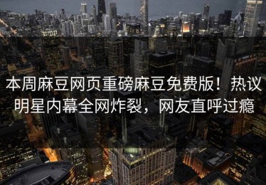 本周麻豆网页重磅麻豆免费版！热议明星内幕全网炸裂，网友直呼过瘾