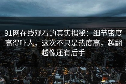 91网在线观看的真实揭秘：细节密度高得吓人，这次不只是热度高，越翻越像还有后手