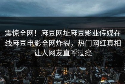 震惊全网！麻豆网址麻豆影业传媒在线麻豆电影全网炸裂，热门网红真相让人网友直呼过瘾
