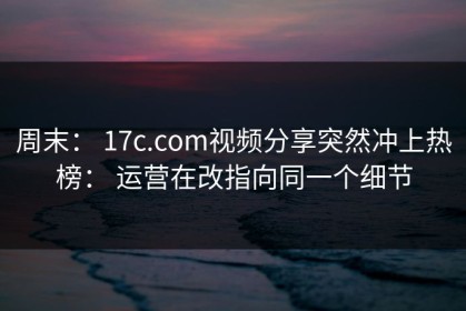 周末： 17c.com视频分享突然冲上热榜： 运营在改指向同一个细节