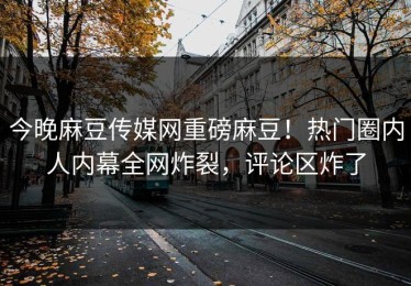 今晚麻豆传媒网重磅麻豆！热门圈内人内幕全网炸裂，评论区炸了