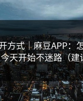 正确打开方式｜麻豆APP：怎么找全集？从今天开始不迷路（建议收藏）