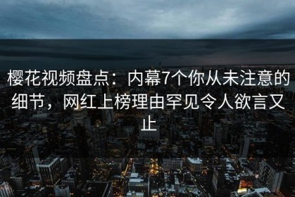 樱花视频盘点：内幕7个你从未注意的细节，网红上榜理由罕见令人欲言又止