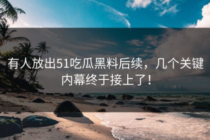 有人放出51吃瓜黑料后续，几个关键内幕终于接上了！