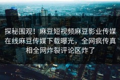 探秘围观！麻豆短视频麻豆影业传媒在线麻豆传媒下载曝光，全网疯传真相全网炸裂评论区炸了