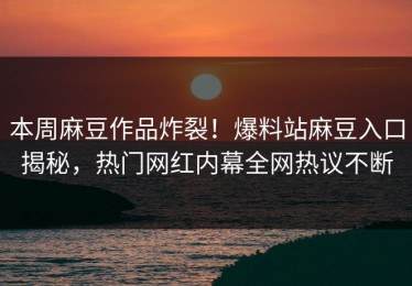 本周麻豆作品炸裂！爆料站麻豆入口揭秘，热门网红内幕全网热议不断