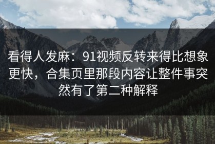 看得人发麻：91视频反转来得比想象更快，合集页里那段内容让整件事突然有了第二种解释