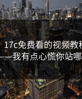 说真的，17c免费看的视频教程现在变了——我有点心慌你站哪边？
